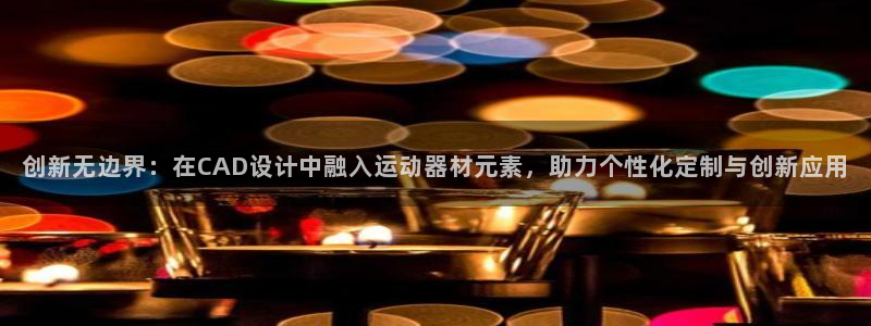 注册南宫大舞台官方正版app：创新无边界：在CAD设计中融入